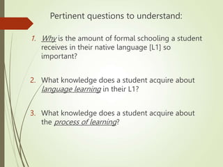 Pertinent questions to understand:
1. Why is the amount of formal schooling a student
receives in their native language [L1] so
important?
2. What knowledge does a student acquire about
language learning in their L1?
3. What knowledge does a student acquire about
the process of learning?
 