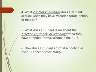 4. What content knowledge does a student
acquire when they have attended formal school
in their L1?
5. What does a student learn about the
function & process of schooling when they
have attended formal school in their L1?
6. How does a student’s formal schooling in
their L1 affect his/her family?
 