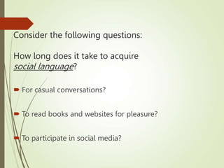 Consider the following questions:
How long does it take to acquire
social language?
 For casual conversations?
 To read books and websites for pleasure?
 To participate in social media?
 