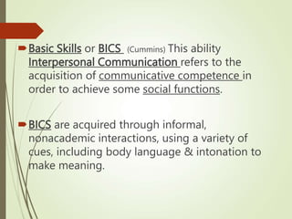 Basic Skills or BICS (Cummins) This ability
Interpersonal Communication refers to the
acquisition of communicative competence in
order to achieve some social functions.
BICS are acquired through informal,
nonacademic interactions, using a variety of
cues, including body language & intonation to
make meaning.
 