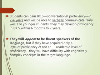 Students can gain BICS—conversational proficiency—in
2-4 years and will be able to verbally communicate fairly
well. For younger students, they may develop proficiency
in BICS within 6 months to 2 years.
 They will appear to be fluent speakers of the
language, but if they have acquired only a
level of proficiency & not an academic level of
proficiency—they will have difficulty with cognitively
complex concepts in the target language.
 