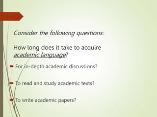 Consider the following questions:
How long does it take to acquire
academic language?
 For in-depth academic discussions?
 To read and study academic texts?
 To write academic papers?
 