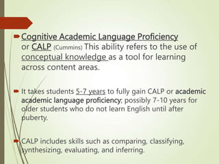 Cognitive Academic Language Proficiency
or CALP (Cummins) This ability refers to the use of
conceptual knowledge as a tool for learning
across content areas.
 It takes students 5-7 years to fully gain CALP or academic
academic language proficiency; possibly 7-10 years for
older students who do not learn English until after
puberty.
 CALP includes skills such as comparing, classifying,
synthesizing, evaluating, and inferring.
 