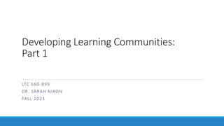 Developing Learning Communities:
Part 1
LTC 660-899
DR. SARAH NIXON
FALL 2023
 