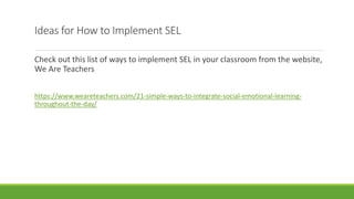 Ideas for How to Implement SEL
Check out this list of ways to implement SEL in your classroom from the website,
We Are Teachers
https://www.weareteachers.com/21-simple-ways-to-integrate-social-emotional-learning-
throughout-the-day/
 