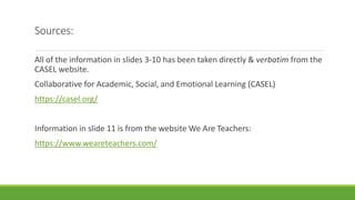 Sources:
All of the information in slides 3-10 has been taken directly & verbatim from the
CASEL website.
Collaborative for Academic, Social, and Emotional Learning (CASEL)
https://casel.org/
Information in slide 11 is from the website We Are Teachers:
https://www.weareteachers.com/
 