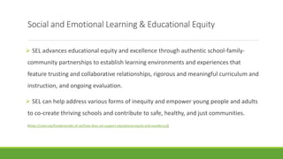 Social and Emotional Learning & Educational Equity
 SEL advances educational equity and excellence through authentic school-family-
community partnerships to establish learning environments and experiences that
feature trusting and collaborative relationships, rigorous and meaningful curriculum and
instruction, and ongoing evaluation.
 SEL can help address various forms of inequity and empower young people and adults
to co-create thriving schools and contribute to safe, healthy, and just communities.
(https://casel.org/fundamentals-of-sel/how-does-sel-support-educational-equity-and-excellence/)
 
