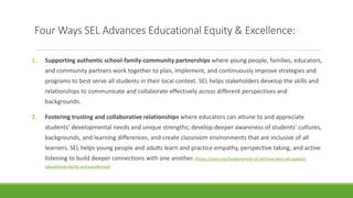 Four Ways SEL Advances Educational Equity & Excellence:
1. Supporting authentic school-family-community partnerships where young people, families, educators,
and community partners work together to plan, implement, and continuously improve strategies and
programs to best serve all students in their local context. SEL helps stakeholders develop the skills and
relationships to communicate and collaborate effectively across different perspectives and
backgrounds.
2. Fostering trusting and collaborative relationships where educators can attune to and appreciate
students’ developmental needs and unique strengths; develop deeper awareness of students’ cultures,
backgrounds, and learning differences; and create classroom environments that are inclusive of all
learners. SEL helps young people and adults learn and practice empathy, perspective taking, and active
listening to build deeper connections with one another. (https://casel.org/fundamentals-of-sel/how-does-sel-support-
educational-equity-and-excellence/)
 