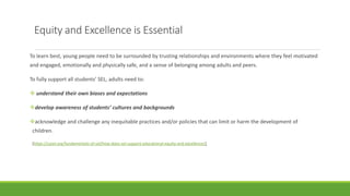 Equity and Excellence is Essential
To learn best, young people need to be surrounded by trusting relationships and environments where they feel motivated
and engaged, emotionally and physically safe, and a sense of belonging among adults and peers.
To fully support all students’ SEL, adults need to:
 understand their own biases and expectations
develop awareness of students’ cultures and backgrounds
acknowledge and challenge any inequitable practices and/or policies that can limit or harm the development of
children.
(https://casel.org/fundamentals-of-sel/how-does-sel-support-educational-equity-and-excellence/)
 