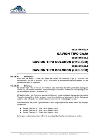 Estudio ITM para el Mantenimiento Periódico del Tramo 5 del Corredor Interoceánico Sur Perú – Brasil. Sector 4 y 5
SECCIÓN 660.A
GAVION TIPO CAJA
SECCION 660.B
GAVION TIPO COLCHON (H=0.30M)
SECCION 660.C
GAVION TIPO COLCHON (H=0.50M)
660.A.B.01 Descripción
Este ítem se refiere a todas las obras ejecutadas con Gaviones Caja y Colchones con
recubrimiento de zinc + aluminio + PVC, de acuerdo a las presentes especificaciones y a los
detalles indicados en los planos.
660.A.B.02 Materiales
El Gavión Caja y los Gaviones tipo Colchón son elementos de forma prismática rectangular,
constituido por piedras confinadas exteriormente por una red de alambre de acero protegido con
un recubrimiento de zinc + aluminio + PVC.
El Gavión Caja y los Colchones estarán divididos en celdas mediante diafragmas intermedios.
Todos los bordes libres de los gaviones y colchones, inclusive el lado superior de los diafragmas,
deberán estar reforzados con alambre de mayor diámetro al empleado para la red.
Las dimensiones del gavión caja varían de acuerdo al tipo especificado en los planos del proyecto,
por ejemplo:
 Gavión Caja tipo A: 1.00 x 1.00 m. (ancho / alto)
 Gavión Caja tipo B: 1.50 x 1.00 m. (ancho / alto)
 Gavión Caja tipo C: 1.50 x 0.50 m. (ancho / alto)
La longitud será variable entre 2 y 5 m. de acuerdo el diseño o las necesidades de la obra.
 