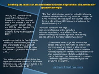 “The Bush administration, supported by traditional energy
concerns and large manufacturing industries, portrayed the
Kyoto Protocol as a flawed regime that would be costly in
terms of jobs and harmful for economic growth were the
United States to join it.”
“Politicians from states with large
coal, oil, manufacturing, and/or agricultural
industries, regardless of party affiliation, have been
inclined to vote against climate legislation because they
see it as a threat to their state‟s economy and jobs.”
“A study by a California-based
research firm, Collaborative
Economics, found that there had
been a 36% increase in jobs in the
green economy between 1995
and 2008, far higher than the 13%
overall job growth rate in
California during this time (Schmit,
2009).”
Breaking the impasse in the international climate negotiations: The potential of
green technologies
“A study organized by the Pew Charitable
Trusts found that nationally, jobs in the
clean energy sector grew at a rate of
9.1% between 1998 and 2007, far higher
than the rate of growth in traditional jobs
(3.7%).”
“In a wake-up call to the United States, the
report also notes that over 85% of the market
for clean energy technologies is outside of the
United States (Pew Center, 2011).”
„„Governments have a huge role. With the right
policies and a global framework, we can generate
economic growth and steer it in a low-carbon
direction, not unlike Roosevelt‟s original New Deal.
Handled properly, our efforts to cope with the financial
crisis can reinforce our efforts to combat climate
change. In today‟s crisis lies tomorrow‟s opportunity
— economic opportunity, measured in jobs and
growth.‟‟(Ki-Moon,2008).
Our Good Friend Fox News
 