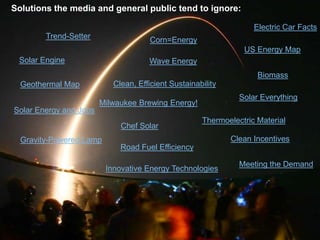 Solutions the media and general public tend to ignore:

                                                                   Electric Car Facts
        Trend-Setter                  Corn=Energy
                                                                US Energy Map
 Solar Engine                        Wave Energy
                                                                    Biomass
  Geothermal Map           Clean, Efficient Sustainability
                                                               Solar Everything
                        Milwaukee Brewing Energy!
Solar Energy and Jobs
                                                     Thermoelectric Material
                             Chef Solar
  Gravity-Powered Lamp                                       Clean Incentives
                             Road Fuel Efficiency

                                                               Meeting the Demand
                         Innovative Energy Technologies
 