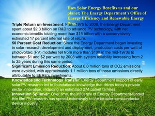 How Solar Energy Benefits us and our
                              planet; The Energy Department’s Office of
                              Energy Efficiency and Renewable Energy
                              Pros:
Triple Return on Investment: From 1975 to 2008, the Energy Department
spent about $2.3 billion on R&D to advance PV technology, with net
economic benefits totaling more than $15 billion with a conservatively-
estimated 17 percent internal rate of return.
50 Percent Cost Reduction: Since the Energy Department began investing
in solar research development and deployment, production costs per watt of
photovoltaic (PV) modules fell from more than $100 in the mid-1970s to
between $1 and $2 per watt by 2008 with system reliability increasing from 2
to 25 years during this same period.
Significant Emission Reduction: About 6.8 million tons of CO2 emissions
were avoided, with approximately 1.1 million tons of those emissions directly
attributable to EERE‟s investments.
Knowledge and Technology Transfer: Energy Department support of early
solar PV research led to foundational knowledge that drives today‟s private
sector innovation, including an estimated 274 patent families.
Innovation Spillover: Over time, the influence of Energy Department-funded
thin film PV research has spread extensively to the broader semiconductor
device industry.
 