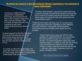 Breaking the impasse in the international climate negotiations: The potential of
                                    green technologies

                                                  “The Bush administration, supported by traditional energy
   “A study by a California-based                 concerns and large manufacturing industries, portrayed the
   research firm, Collaborative                   Kyoto Protocol as a flawed regime that would be costly in
   Economics, found that there had                terms of jobs and harmful for economic growth were the
   been a 36% increase in jobs in the             United States to join it.”
   green economy between 1995
   and 2008, far higher than the 13%          “Politicians from states with large coal, oil, manufacturing,
   overall job growth rate in                 and/or agricultural industries, regardless of party affiliation,
   California during this time (Schmit,       have been inclined to vote against climate legislation
   2009).”                                    because they see it as a threat to their state‟s economy
                                              and jobs.”
“A study organized by the Pew Charitable
Trusts found that nationally, jobs in the                „„Governments have a huge role. With the right
clean energy sector grew at a rate of                    policies and a global framework, we can generate
9.1% between 1998 and 2007, far higher                   economic growth and steer it in a low-carbon
than the rate of growth in traditional jobs              direction, not unlike Roosevelt‟s original New Deal.
(3.7%).”                                                 Handled properly, our efforts to cope with the financial
                                                         crisis can reinforce our efforts to combat climate
                                                         change. In today‟s crisis lies tomorrow‟s opportunity
 “In a wake-up call to the United States, the            — economic opportunity, measured in jobs and
 report also notes that over 85% of the market           growth.‟‟(Ki-Moon,2008).
 for clean energy technologies is outside of the
 United States (Pew Center, 2011).”
                                                               Our Good Friend Fox News
 