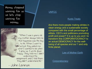 UNFCC


                   Kyoto Treaty

Are there more people making strides in
clean energy and a sustainable society
compared with the small percentage of
elitists, CEO‟s and politicians promoting
profit and power? It is up to you and I to
transform this CORPORATOCRACY to
an actual DEMOCRACY for the well-
being of all species and our 1 and only
finite planet.

              Law of Mother Earth


    Corporatocracy
 