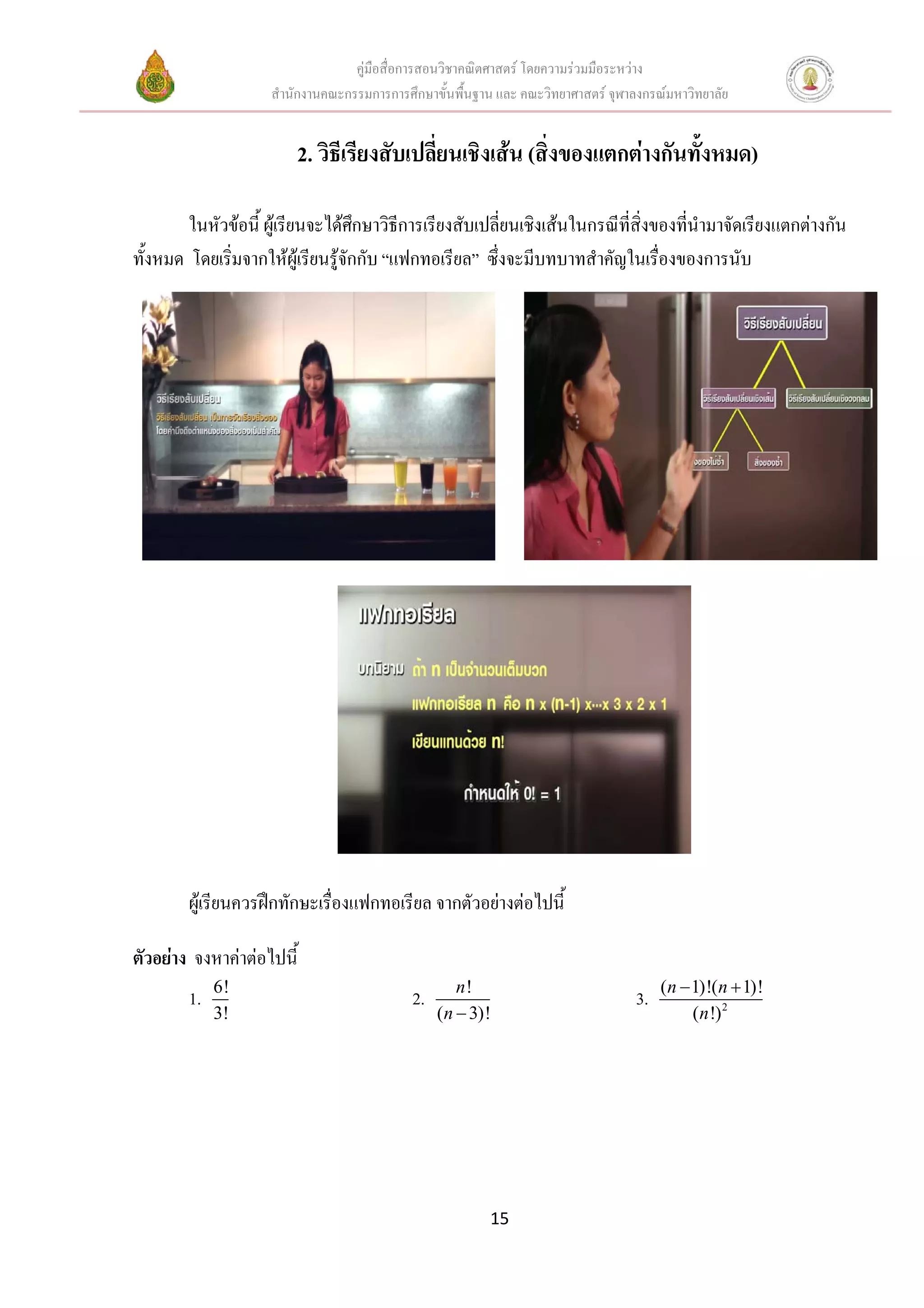 คูมือสื่อการสอนวิชาคณิตศาสตร โดยความรวมมือระหวาง
                     สํานักงานคณะกรรมการการศึกษาขั้นพื้นฐาน และ คณะวิทยาศาสตร จุฬาลงกรณมหาวิทยาลัย


                         2. วิธีเรียงสับเปลี่ยนเชิงเสน (สิ่งของแตกตางกันทั้งหมด)

        ในหัวขอนี้ ผูเรียนจะไดศกษาวิธีการเรียงสับเปลี่ยนเชิงเสนในกรณีที่สิ่งของที่นํามาจัดเรียงแตกตางกัน
                                    ึ
ทั้งหมด โดยเริ่มจากใหผูเรียนรูจกกับ “แฟกทอเรียล” ซึ่งจะมีบทบาทสําคัญในเรื่องของการนับ
                                  ั




        ผูเรียนควรฝกทักษะเรื่องแฟกทอเรียล จากตัวอยางตอไปนี้

ตัวอยาง จงหาคาตอไปนี้
             6!                                      n!                                  (n − 1)!(n + 1)!
        1.                                   2.                                     3.
             3!                                   (n − 3)!                                    (n !) 2




                                                          15
 