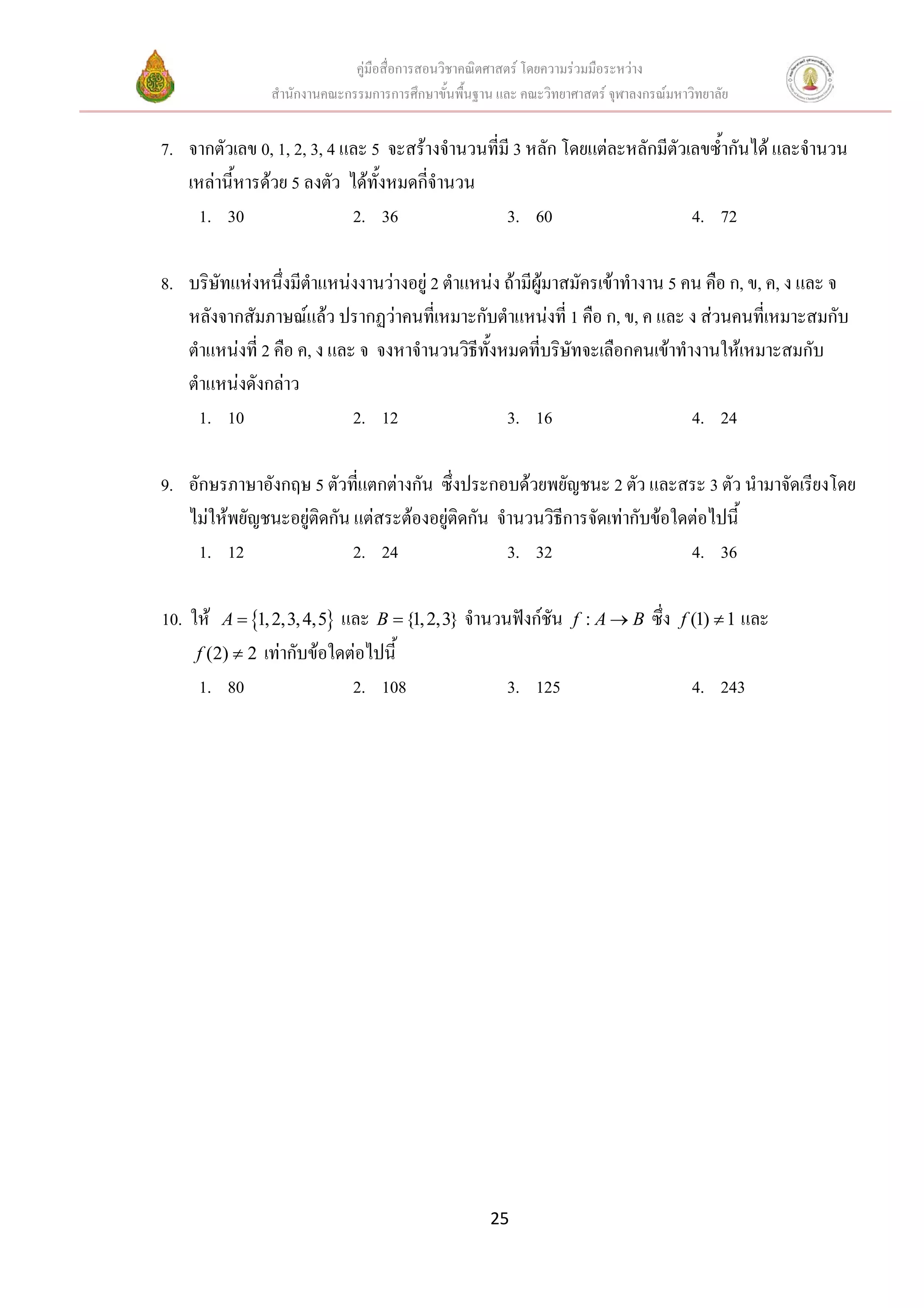 คูมือสื่อการสอนวิชาคณิตศาสตร โดยความรวมมือระหวาง
                 สํานักงานคณะกรรมการการศึกษาขั้นพื้นฐาน และ คณะวิทยาศาสตร จุฬาลงกรณมหาวิทยาลัย


7. จากตัวเลข 0, 1, 2, 3, 4 และ 5 จะสรางจํานวนที่มี 3 หลัก โดยแตละหลักมีตัวเลขซ้ํากันได และจํานวน
   เหลานี้หารดวย 5 ลงตัว ไดทั้งหมดกีจํานวน
                                       ่
     1. 30                  2. 36                 3. 60                      4. 72

8. บริษัทแหงหนึงมีตําแหนงงานวางอยู 2 ตําแหนง ถามีผูมาสมัครเขาทํางาน 5 คน คือ ก, ข, ค, ง และ จ
                  ่
   หลังจากสัมภาษณแลว ปรากฏวาคนที่เหมาะกับตําแหนงที่ 1 คือ ก, ข, ค และ ง สวนคนที่เหมาะสมกับ
   ตําแหนงที่ 2 คือ ค, ง และ จ จงหาจํานวนวิธีทั้งหมดที่บริษัทจะเลือกคนเขาทํางานใหเหมาะสมกับ
   ตําแหนงดังกลาว
     1. 10                   2. 12                 3. 16                       4. 24

9. อักษรภาษาอังกฤษ 5 ตัวทีแตกตางกัน ซึ่งประกอบดวยพยัญชนะ 2 ตัว และสระ 3 ตัว นํามาจัดเรียงโดย
                            ่
   ไมใหพยัญชนะอยูติดกัน แตสระตองอยูติดกัน จํานวนวิธการจัดเทากับขอใดตอไปนี้
                                                         ี
     1. 12                 2. 24                  3. 32                    4. 36

10. ให   A = {1, 2,3, 4,5}และ B = {1, 2,3} จํานวนฟงกชัน           f :A→B       ซึ่ง   f (1) ≠ 1 และ
     f (2) ≠ 2 เทากับขอใดตอไปนี้
     1. 80                  2. 108                3. 125                                  4. 243




                                                      25
 