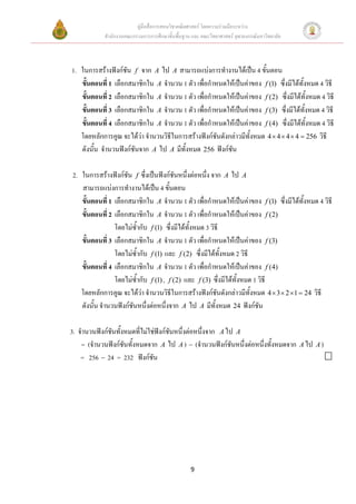 คูมือสื่อการสอนวิชาคณิตศาสตร โดยความรวมมือระหวาง
            สํานักงานคณะกรรมการการศึกษาขั้นพื้นฐาน และ คณะวิทยาศาสตร จุฬาลงกรณมหาวิทยาลัย



1. ในการสรางฟงกชัน f จาก A ไป A สามารถแบงการทํางานไดเปน 4 ขั้นตอน
   ขั้นตอนที่ 1 เลือกสมาชิกใน A จํานวน 1 ตัว เพื่อกําหนดใหเปนคาของ f (1) ซึ่งมีไดทั้งหมด 4 วิธี
   ขั้นตอนที่ 2 เลือกสมาชิกใน A จํานวน 1 ตัว เพื่อกําหนดใหเปนคาของ f (2) ซึ่งมีไดทั้งหมด 4 วิธี
   ขั้นตอนที่ 3 เลือกสมาชิกใน A จํานวน 1 ตัว เพื่อกําหนดใหเปนคาของ f (3) ซึ่งมีไดทั้งหมด 4 วิธี
   ขั้นตอนที่ 4 เลือกสมาชิกใน A จํานวน 1 ตัว เพื่อกําหนดใหเปนคาของ f (4) ซึ่งมีไดทั้งหมด 4 วิธี
   โดยหลักการคูณ จะไดวา จํานวนวิธีในการสรางฟงกชันดังกลาวมีทั้งหมด 4 × 4 × 4 × 4 = 256 วิธี
   ดังนั้น จํานวนฟงกชนจาก A ไป A มีทั้งหมด 256 ฟงกชัน
                       ั

2. ในการสรางฟงกชัน f ซึ่งเปนฟงกชันหนึ่งตอหนึ่ง จาก A ไป A
   สามารถแบงการทํางานไดเปน 4 ขั้นตอน
   ขั้นตอนที่ 1 เลือกสมาชิกใน A จํานวน 1 ตัว เพื่อกําหนดใหเปนคาของ f (1) ซึ่งมีไดทั้งหมด 4 วิธี
   ขั้นตอนที่ 2 เลือกสมาชิกใน A จํานวน 1 ตัว เพื่อกําหนดใหเปนคาของ f (2)
                โดยไมซ้ํากับ f (1) ซึ่งมีไดทั้งหมด 3 วิธี
   ขั้นตอนที่ 3 เลือกสมาชิกใน A จํานวน 1 ตัว เพื่อกําหนดใหเปนคาของ f (3)
                โดยไมซ้ํากับ f (1) และ f (2) ซึ่งมีไดทั้งหมด 2 วิธี
   ขั้นตอนที่ 4 เลือกสมาชิกใน A จํานวน 1 ตัว เพื่อกําหนดใหเปนคาของ f (4)
                โดยไมซ้ํากับ f (1) , f (2) และ f (3) ซึ่งมีไดทั้งหมด 1 วิธี
   โดยหลักการคูณ จะไดวา จํานวนวิธีในการสรางฟงกชันดังกลาวมีทั้งหมด 4 × 3 × 2 ×1 = 24 วิธี
   ดังนั้น จํานวนฟงกชนหนึ่งตอหนึ่งจาก A ไป A มีทั้งหมด 24 ฟงกชัน
                       ั

3. จํานวนฟงกชันทังหมดที่ไมใชฟงกชันหนึ่งตอหนึ่งจาก A ไป A
                   ้
    = (จํานวนฟงกชนทั้งหมดจาก A ไป A ) − (จํานวนฟงกชันหนึ่งตอหนึ่งทั้งหมดจาก A ไป A )
                     ั
    = 256 − 24 = 232 ฟงกชัน




                                                  9
 