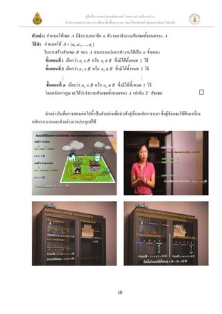 คูมือสื่อการสอนวิชาคณิตศาสตร โดยความรวมมือระหวาง
                     สํานักงานคณะกรรมการการศึกษาขั้นพื้นฐาน และ คณะวิทยาศาสตร จุฬาลงกรณมหาวิทยาลัย


ตัวอยาง กําหนดใหเซต A มีจํานวนสมาชิก n ตัว จงหาจํานวนสับเซตทั้งหมดของ                     A
วิธีทา กําหนดให A = {a1 , a2 ,… , an }
     ํ
        ในการสรางสับเซต B ของ A สามารถแบงการทํางานไดเปน n ขั้นตอน
         ขั้นตอนที่ 1 เลือกวา a1 ∈ B หรือ a1 ∉ B ซึ่งมีไดทั้งหมด 2 วิธี
         ขั้นตอนที่ 2 เลือกวา a2 ∈ B หรือ a2 ∉ B ซึ่งมีไดทั้งหมด 2 วิธี

        ขั้นตอนที่ n เลือกวา an ∈ B หรือ an ∉ B ซึ่งมีไดทั้งหมด 2 วิธี
        โดยหลักการคูณ จะไดวา จํานวนสับเซตทั้งหมดของ A เทากับ 2n สับเซต


       ตัวอยางในสื่อการสอนตอไปนี้ เปนตัวอยางเพื่อนําเขาสูเรื่องหลักการบวก ซึ่งผูเรียนจะไดศกษาเรื่อง
                                                                                                  ึ
หลักการบวกและตัวอยางการประยุกตใช




                                                          10
 