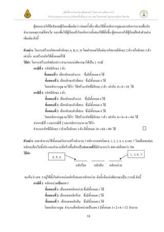 คูมือสื่อการสอนวิชาคณิตศาสตร โดยความรวมมือระหวาง
                     สํานักงานคณะกรรมการการศึกษาขั้นพื้นฐาน และ คณะวิทยาศาสตร จุฬาลงกรณมหาวิทยาลัย


          ผูสอนอาจใหขอสังเกตผูเรียนเพิ่มเติมวา บอยครั้งที่เราตองใชทั้งหลักการคูณและหลักการบวกเพื่อนับ
จํานวนเหตุการณที่สนใจ และเพื่อใหผูเรียนเขาใจหลักการทั้งสองไดดียิ่งขึ้น ผูสอนอาจใหผูเรียนฝกทําตัวอยาง
เพิ่มเติม ดังนี้

ตัวอยาง ในการสรางรหัสจากตัวอักษร A, B, C, D โดยกําหนดใหแตละรหัสอาจมีอกษร 2 ตัว หรืออักษร 3 ตัว
                                                                                  ั
เทานั้น จะสรางรหัสไดทั้งหมดกี่วิธี
วิธีทํา ในการสรางรหัสดังกลาว สามารถแบงพิจารณาไดเปน 2 กรณี
         กรณีที่ 1 รหัสมีอักษร 2 ตัว
                   ขั้นตอนที่ 1 เลือกอักษรตัวแรก ซึ่งมีทั้งหมด 4 วิธี
                   ขั้นตอนที่ 2 เลือกอักษรตัวที่สอง ซึ่งมีทั้งหมด 4 วิธี
                   โดยหลักการคูณ จะไดวา วิธีสรางรหัสที่มอักษร 2 ตัว เทากับ 4 × 4 = 16 วิธี
                                                              ี
         กรณีท่ี 2 รหัสมีอักษร 3 ตัว
                   ขั้นตอนที่ 1 เลือกอักษรตัวแรก ซึ่งมีทั้งหมด 4 วิธี
                   ขั้นตอนที่ 2 เลือกอักษรตัวที่สอง ซึ่งมีทั้งหมด 4 วิธี
                   ขั้นตอนที่ 3 เลือกอักษรตัวที่สอง ซึ่งมีทั้งหมด 4 วิธี
                   โดยหลักการคูณ จะไดวา วิธสรางรหัสที่มีอักษร 3 ตัว เทากับ 4 × 4 × 4 = 64 วิธี
                                               ี
         จากกรณีที่ 1 และกรณีที่ 2 และหลักการบวก จะไดวา
         จํานวนรหัสทีมีอักษร 2 ตัวหรืออักษร 3 ตัว มีทั้งหมด 16 + 64 = 80 วิธี
                        ่

ตัวอยาง จงหาจํานวนวิธีทั้งหมดในการสรางจํานวน 3 หลัก จากเลขโดด 0, 1, 2, 3, 4, 5, 6 และ 7 โดยที่เลขแตละ
หลักจะตองไมซ้ํากัน และจํานวนที่สรางขึนตองเปนจํานวนคี่ที่มีคามากกวา 400 แตนอยกวา 700
                                        ้
วิธีทา
     ํ                                                                                    1, 3, 5, 7
                       4, 5, 6
                                          _________ _________ _________
                                           หลักรอย       หลักสิบ หลักหนวย

จะเห็นวา เลข 5 อยูไดทั้งในตําแหนงหลักรอยและหลักหนวย ดังนั้นจึงแบงพิจารณาเปน 2 กรณี ดังนี้
       กรณีท่ี 1 หลักหนวยเปนเลข 5
                 ขั้นตอนที่ 1 เลือกเลขหลักหนวย ซึ่งมีทั้งหมด 1 วิธี
                 ขั้นตอนที่ 2 เลือกเลขหลักรอย ซึ่งมีทั้งหมด 2 วิธี
                 ขั้นตอนที่ 3 เลือกเลขหลักสิบ ซึ่งมีทั้งหมด 6 วิธี
                 โดยหลักการคูณ จํานวนที่หลักหนวยเปนเลข 5 มีทั้งหมด 1× 2 × 6 = 12 จํานวน
                                                          11
 