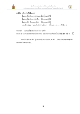 คูมือสื่อการสอนวิชาคณิตศาสตร โดยความรวมมือระหวาง
            สํานักงานคณะกรรมการการศึกษาขั้นพื้นฐาน และ คณะวิทยาศาสตร จุฬาลงกรณมหาวิทยาลัย


กรณีที่ 2 หลักหนวยไมเปนเลข 5
          ขั้นตอนที่ 1 เลือกเลขหลักหนวย ซึ่งมีทั้งหมด 3 วิธี
          ขั้นตอนที่ 2 เลือกเลขหลักรอย ซึ่งมีทั้งหมด 3 วิธี
          ขั้นตอนที่ 3 เลือกเลขหลักสิบ ซึ่งมีทั้งหมด 6 วิธี
          โดยหลักการคูณ จํานวนที่หลักหนวยเปนเลข 5 มีทั้งหมด 3 × 3 × 6 = 54 จํานวน

จากกรณีที่ 1 และกรณีที่ 2 และหลักการบวก จะไดวา
จํานวน 3 หลักซึ่งเปนจํานวนคี่ที่มีคามากกวา 400 แตนอยกวา 700 มีทั้งหมด 12 + 54 = 66 วิธี
                                                      

       สําหรับตัวอยางขางตน ผูเรียนอาจแบงกรณีแบบอื่นได เชน กรณีหลักรอยเปนเลข 5 และ
กรณีหลักรอยไมเปนเลข 5




                                                 12
 