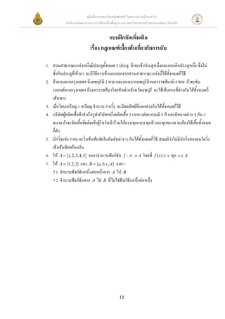 คูมือสื่อการสอนวิชาคณิตศาสตร โดยความรวมมือระหวาง
            สํานักงานคณะกรรมการการศึกษาขั้นพื้นฐาน และ คณะวิทยาศาสตร จุฬาลงกรณมหาวิทยาลัย


                                       แบบฝกหัดเพิ่มเติม
                             เรื่อง กฎเกณฑเบื้องตนเกี่ยวกับการนับ

1. สวนสาธารณะแหงหนึ่งมีประตูทั้งหมด 5 ประตู ถาจะเขาประตูหนึ่งและออกอีกประตูหนึ่ง ซึ่งไม
   ซ้ํากับประตูท่เี ขามา จะมีวิธการเขาและออกจากสวนสาธารณะแหงนีไดทั้งหมดกี่วิธี
                                  ี                                     ้
2. ถาถนนจากกรุงเทพฯ ถึงลพบุรีมี 3 สาย และถนนจากลพบุรีถึงนครราชสีมามี 4 สาย ถาจะขับ
   รถยนตจากกรุงเทพฯ ถึงนครราชสีมาโดยขับผานจังหวัดลพบุรี จะใชเสนทางที่ตางกันไดทั้งหมดกี่
   เสนทาง
3. เมื่อโยนเหรียญ 1 เหรียญ จํานวน 3 ครั้ง จะมีผลลัพธที่แตกตางกันไดทั้งหมดกีวิธี
                                                                                 ่
4. บริษัทผูผลิตเสื้อผาสําเร็จรูปบริษัทหนึ่งผลิตเสื้อ 3 แบบ แตละแบบมี 5 สี และมีขนาดตาง ๆ กัน 3
   ขนาด ถาจะจัดเสื้อที่ผลิตเขาตูโชวหนารานใหครบทุกแบบ ทุกสี และทุกขนาด จะตองใชเสื้อทั้งหมด
   กี่ตัว
5. นักวิ่งแขง 5 คน จะวิ่งเขาเสนชัยในอันดับตาง ๆ กันไดทงหมดกีวธี สมมติวาไมมนกวิ่งสองคนใดวิง
                                                             ั้    ่ิ          ี ั                ่
   เขาเสนชัยพรอมกัน
6. ให A = {1, 2,3, 4,5} จงหาจํานวนฟงกชน f : A → A โดยที่ f ( x) ≥ x ทุก x ∈ A
                                               ั
7. ให A = {1, 2,3} และ B = {a, b, c, d } จงหา
   7.1 จํานวนฟงกชันหนึ่งตอหนึ่งจาก A ไป B
   7.2 จํานวนฟงกชนจาก A ไป B ที่ไมใชฟงกชันหนึ่งตอหนึ่ง
                        ั                         




                                                 13
 