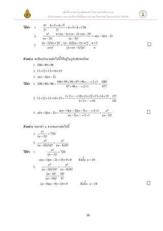 คูมือสื่อการสอนวิชาคณิตศาสตร โดยความรวมมือระหวาง
                      สํานักงานคณะกรรมการการศึกษาขั้นพื้นฐาน และ คณะวิทยาศาสตร จุฬาลงกรณมหาวิทยาลัย

                   6! 6 × 5 × 4 × 3!
วิธีทํา 1.            =                = 6 × 5 × 4 = 120
                   3!         3!
                     n!       n × (n − 1) × (n − 2) × (n − 3)!
         2.                 =                                  = n(n − 1)(n − 2)
                  (n − 3)!                (n − 3)!
                 (n − 1)!(n + 1)! (n − 1)![(n + 1) × n !] n + 1
        3.                         =                        =
                      (n !) 2           [n × (n − 1)!]n !       n


ตัวอยาง จงเขียนจํานวนตอไปนี้ใหอยูในรูปแฟกทอเรียล
        1. 100 × 99 × 98
        2. 11×12 ×13 ×14 ×15
        3. n(n − 1)(n − 2)
                                100 × 99 × 98 × 97 × 96 × × 2 × 1 100!
วิธทํา 1.
   ี          100 × 99 × 98 =                                    =
                                       97 × 96 × × 2 ×1            97!

                                      1× 2 ×     ×10 × 11× 12 × 13 × 14 × 15 15!
        2.    11×12 ×13 ×14 ×15 =                                           =
                                                  1× 2 × × 10                 10!

                                  n(n − 1)(n − 2)(n − 3) × × 2 ×1      n!
        3.    n(n − 1)(n − 2) =                                   =
                                         (n − 3) × × 2 ×1           (n − 3)!


ตัวอยาง จงหาคา n จากสมการตอไปนี้
                 n!
        1.             = 720
              (n − 3)!
                   n!             n!
        2.                  =
              (n − 10)!10! (n − 8)!8!
                          n!
วิธีทํา 1.                      = 720
                       (n − 3)!
               n(n − 1)(n − 2) = 10 × 9 × 8         ดังนั้น n = 10
                       n!            n!
        2.                     =
                 (n − 10)!10! (n − 8)!8!
                     (n − 8)! 10!
                              =
                    (n − 10)! 8!
                (n − 8)(n − 9) = 10 × 9              ดังนั้น   n = 18




                                                           16
 