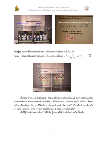คูมือสื่อการสอนวิชาคณิตศาสตร โดยความรวมมือระหวาง
                     สํานักงานคณะกรรมการการศึกษาขั้นพื้นฐาน และ คณะวิทยาศาสตร จุฬาลงกรณมหาวิทยาลัย




ทฤษฎีบท จํานวนวิธีในการจัดเรียงสิ่งของ n สิ่งที่แตกตางกันทั้งหมด จะมีได n ! วิธี
                                                                                          n!
พิสจน
   ู       จํานวนวิธในการจัดเรียงสิ่งของ n สิ่งที่แตกตางกันทั้งหมด = Pn,n =
                    ี                                                                           = n ! วิธี
                                                                                       (n − n)!




         เมื่อผูเรียนไดชมตัวอยางขางตนจบแลว ผูสอนอาจใหขอสังเกตผูเรียนเพิ่มเติมวา ในการหาจํานวนวิธีเรียง
สับเปลี่ยนเชิงเสน โดยมีเงื่อนไขเพิ่มเติมวา “สิ่งของ k สิ่งตองอยูติดกัน” มีเทคนิคสําคัญอยางหนึ่งคือ นําสิ่งของ
ที่ตองการใหอยูติดกัน “มัด” รวมไวดวยกัน จากนัน มองสิ่งของที่ “มัด” รวมกันไวเปนเสมือนสิงของเพียงหนึง
                                                        ้                                               ่       ่
สิ่ง แตผูเรียนอยาลืมวา สิ่งของที่ “ มัด” รวมไวดวยกัน สามารถสลับตําแหนงกันไดอีก
         เพื่อใหผูเรียนเขาใจเทคนิคดังกลาวไดดียิ่งขึ้น ผูสอนอาจใหผูเรียนทําตัวอยางตอไปนีเ้ พิ่มเติม




                                                          17
 