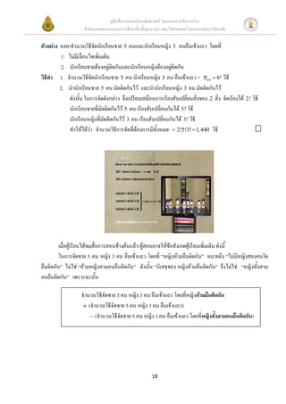 คูมือสื่อการสอนวิชาคณิตศาสตร โดยความรวมมือระหวาง
                    สํานักงานคณะกรรมการการศึกษาขั้นพื้นฐาน และ คณะวิทยาศาสตร จุฬาลงกรณมหาวิทยาลัย


ตัวอยาง จงหาจํานวนวิธีจดนักเรียนชาย 5 คนและนักเรียนหญิง 3 คนยืนเขาแถว โดยที่
                         ั
         1. ไมมีเงื่อนไขเพิ่มเติม
         2. นักเรียนชายตองอยูตดกันและนักเรียนหญิงตองอยูติดกัน
                                   ิ                         
วิธีทา 1. จํานวนวิธจัดนักเรียนชาย 5 คน นักเรียนหญิง 3 คน ยืนเขาแถว = P8,8 = 8! วิธี
     ํ                 ี
         2. นํานักเรียนชาย 5 คน มัดติดกันไว และนํานักเรียนหญิง 3 คน มัดติดกันไว
            ดังนั้น ในการจัดดังกลาว จึงเปรียบเสมือนการเรียงสับเปลี่ยนสิ่งของ 2 สิ่ง จัดเรียงได 2! วิธี
            นักเรียนชายที่มัดติดกันไว 5 คน เรียงสับเปลี่ยนกันได 5! วิธี
            นักเรียนหญิงที่มัดติดกันไว 3 คน เรียงสับเปลี่ยนกันได 3! วิธี
            ทําใหไดวา จํานวนวิธการจัดที่ตองการมีทั้งหมด = 2!5!3! = 1, 440 วิธี
                                     ี




         เมื่อผูเรียนไดชมสื่อการสอนขางตนแลว ผูสอนอาจใหขอสังเกตผูเรียนเพิ่มเติม ดังนี้
                                                            
         ในการจัดชาย 5 คน หญิง 3 คน ยืนเขาแถว โดยที่ “หญิงหามยืนติดกัน” หมายถึง “ไมมีหญิงสองคนใด
ยืนติดกัน” ไมใช “หามหญิงสามคนยืนติดกัน” ดังนั้น “นิเสธของ หญิงหามยืนติดกัน” จึงไมใช “หญิงทั้งสาม
คนยืนติดกัน” เพราะฉะนั้น

                   จํานวนวิธีจัดชาย 5 คน หญิง 3 คน ยืนเขาแถว โดยที่หญิงหามยืนติดกัน
                    ≠ (จํานวนวิธีจัดชาย 5 คน หญิง 3 คน ยืนเขาแถว)
                       − (จํานวนวิธีจดชาย 5 คน หญิง 3 คน ยืนเขาแถว โดยที่หญิงทั้งสามคนยืนติดกัน)
                                     ั




                                                         18
 