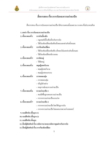 คูมือสื่อการสอนวิชาคณิตศาสตร โดยความรวมมือระหวาง
              สํานักงานคณะกรรมการการศึกษาขั้นพื้นฐาน และ คณะวิทยาศาสตร จุฬาลงกรณมหาวิทยาลัย


                          สื่อการสอน เรื่อง การนับและความนาจะเปน

         สื่อการสอน เรื่อง การนับและความนาจะเปน มีจํานวนตอนทั้งหมดรวม 16 ตอน ซึ่งประกอบดวย

 1. บทนํา เรื่อง การนับและความนาจะเปน
 2. เนื้อหาตอนที่ 1 การนับเบื้องตน
                          - กฎเกณฑเบื้องตนเกียวกับการนับ
                                                  ่
                          - วิธีเรียงสับเปลี่ยนเชิงเสน(สิ่งของแตกตางกันทั้งหมด)
 3. เนื้อหาตอนที่ 2 การเรียงสับเปลี่ยน
                          - วิธีเรียงสับเปลี่ยนเชิงเสน (สิ่งของไมแตกตางกันทั้งหมด)
                          - วิธีเรียงสับเปลี่ยนเชิงวงกลม
 4. เนื้อหาตอนที่ 3 การจัดหมู
                          - วิธีจัดหมู
 5. เนื้อหาตอนที่ 4 ทฤษฎีบททวินาม
                          - ทฤษฎีบททวินาม
                          - ทฤษฎีบทอเนกนาม
 6. เนื้อหาตอนที่ 5 การทดลองสุม
                          - การทดลองสุม
                          - ปริภูมิตัวอยาง
                          - เหตุการณและความนาจะเปน
 7. เนื้อหาตอนที่ 6 ความนาจะเปน 1
                          - สมบัติพื้นฐานของความนาจะเปน
                          - การหาความนาจะเปนแบบงาย
 8. เนื้อหาตอนที่ 7 ความนาจะเปน 2
                          - การหาความนาจะเปนโดยใชกฎการนับ
                          - การหาความนาจะเปนโดยแผนภาพเวนน-ออยเลอร
 9. แบบฝกหัด (พื้นฐาน 1)
10. แบบฝกหัด (พื้นฐาน 2)
11. แบบฝกหัด (ขันสูง)
                   ้
12. สื่อปฏิสัมพันธ เรื่อง หลักการบวกและหลักการคูณสําหรับการนับ
13. สื่อปฏิสัมพันธ เรื่อง การเรียงสับเปลี่ยน
                                                    1
 