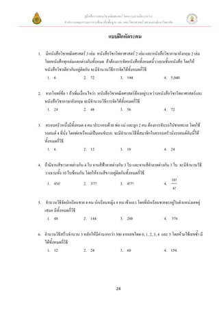คูมือสื่อการสอนวิชาคณิตศาสตร โดยความรวมมือระหวาง
               สํานักงานคณะกรรมการการศึกษาขั้นพื้นฐาน และ คณะวิทยาศาสตร จุฬาลงกรณมหาวิทยาลัย


                                               แบบฝกหัดระคน

1. มีหนังสือวิชาคณิตศาสตร 3 เลม หนังสือวิชาวิทยาศาสตร 2 เลม และหนังสือวิชาภาษาอังกฤษ 2 เลม
   โดยหนังสือทุกเลมแตกตางกันทั้งหมด ถาตองการจัดหนังสือทั้งหมดนี้วางบนชันหนังสือ โดยให
                                                                            ้
   หนังสือวิชาเดียวกันอยูตดกัน จะมีจํานวนวิธีการจัดไดทงหมดกีวิธี
                           ิ                            ั้    ่
    1. 6                     2. 72                3. 144                  4. 5,040

2. จากโจทยขอ 1 ถาเพิ่มเงื่อนไขวา หนังสือวิชาคณิตศาสตรตองอยูระหวางหนังสือวิชาวิทยาศาสตรและ
   หนังสือวิชาภาษาอังกฤษ จะมีจํานวนวิธีการจัดไดทั้งหมดกี่วิธี
    1. 24                     2. 48               3. 56                     4. 72

3. ครอบครัวหนึงมีทั้งหมด 4 คน ประกอบดวย พอ แม และลูก 2 คน ตองการขับรถไปชายทะเล โดยใช
                   ่
   รถยนต 4 ที่นั่ง โดยพอหรือแมเปนคนขับรถ จะมีจํานวนวิธีที่สมาชิกในครอบครัวนังรถยนตคันนีได
                                                                                ่           ้
   ทั้งหมดกีวิธี
            ่
    1. 6                    2. 12               3. 18                     4. 24

4. ถามีจานสีขาวลายตางกัน 4 ใบ จานสีฟาลายตางกัน 3 ใบ และจานสีดาลายตางกัน 3 ใบ จะมีจํานวนวิธี
                                                                  ํ
   วางจานทั้ง 10 ใบซอนกัน โดยใหจานสีขาวอยูติดกันทั้งหมดกี่วิธี
                                                                              10!
     1. 4!6!              2. 3!7!               3. 4!7!                  4.
                                                                               4!

5. จํานวนวิธีจดนักเรียนชาย 4 คน นักเรียนหญิง 4 คน เขาแถว โดยที่นกเรียนชายจะอยูในตําแหนงเลขคู
               ั                                                 ั
   เสมอ มีทั้งหมดกี่วธี
                     ิ
     1. 48                2. 144                3. 288                   4. 576

6. จํานวนวิธีสรางจํานวน 3 หลักใหมคามากกวา 300 จากเลขโดด 0, 1, 2, 3, 4 และ 5 โดยหามใชเลขซ้ํา มี
                                   ี
   ไดทั้งหมดกีวธี
               ่ิ
     1. 12                 2. 24                3. 60                      4. 154




                                                    24
 