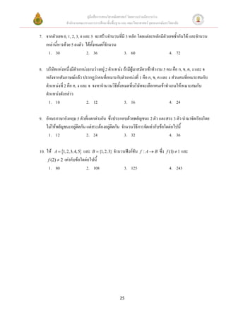 คูมือสื่อการสอนวิชาคณิตศาสตร โดยความรวมมือระหวาง
                 สํานักงานคณะกรรมการการศึกษาขั้นพื้นฐาน และ คณะวิทยาศาสตร จุฬาลงกรณมหาวิทยาลัย


7. จากตัวเลข 0, 1, 2, 3, 4 และ 5 จะสรางจํานวนที่มี 3 หลัก โดยแตละหลักมีตัวเลขซ้ํากันได และจํานวน
   เหลานี้หารดวย 5 ลงตัว ไดทั้งหมดกีจํานวน
                                       ่
     1. 30                  2. 36                 3. 60                      4. 72

8. บริษัทแหงหนึงมีตําแหนงงานวางอยู 2 ตําแหนง ถามีผูมาสมัครเขาทํางาน 5 คน คือ ก, ข, ค, ง และ จ
                  ่
   หลังจากสัมภาษณแลว ปรากฏวาคนที่เหมาะกับตําแหนงที่ 1 คือ ก, ข, ค และ ง สวนคนที่เหมาะสมกับ
   ตําแหนงที่ 2 คือ ค, ง และ จ จงหาจํานวนวิธีทั้งหมดที่บริษัทจะเลือกคนเขาทํางานใหเหมาะสมกับ
   ตําแหนงดังกลาว
     1. 10                   2. 12                 3. 16                       4. 24

9. อักษรภาษาอังกฤษ 5 ตัวทีแตกตางกัน ซึ่งประกอบดวยพยัญชนะ 2 ตัว และสระ 3 ตัว นํามาจัดเรียงโดย
                            ่
   ไมใหพยัญชนะอยูติดกัน แตสระตองอยูติดกัน จํานวนวิธการจัดเทากับขอใดตอไปนี้
                                                         ี
     1. 12                 2. 24                  3. 32                    4. 36

10. ให   A = {1, 2,3, 4,5}และ B = {1, 2,3} จํานวนฟงกชัน           f :A→B       ซึ่ง   f (1) ≠ 1 และ
     f (2) ≠ 2 เทากับขอใดตอไปนี้
     1. 80                  2. 108                3. 125                                  4. 243




                                                      25
 