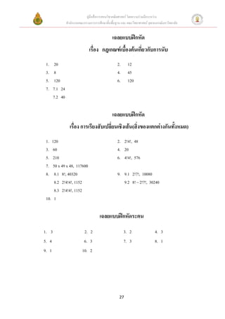 คูมือสื่อการสอนวิชาคณิตศาสตร โดยความรวมมือระหวาง
                สํานักงานคณะกรรมการการศึกษาขั้นพื้นฐาน และ คณะวิทยาศาสตร จุฬาลงกรณมหาวิทยาลัย


                                                เฉลยแบบฝกหัด
                                เรื่อง กฎเกณฑเบื้องตนเกี่ยวกับการนับ
 1.     20                                          2.     12
 3.     8                                           4.     45
 5.     120                                         6.     120
 7.    7.1 24
       7.2 40

                                                เฉลยแบบฝกหัด
                  เรื่อง การเรียงสับเปลี่ยนเชิงเสน(สิ่งของแตกตางกันทั้งหมด)
 1. 120                                             2. 2!4!, 48
 3.  60                                             4. 20
 5.  210                                            6. 4!4!, 576
 7.  50 x 49 x 48, 117600
 8.   8.1 8!, 40320                                 9. 9.1 2!7!, 10080
     8.2 2!4!4!, 1152                                  9.2 8! − 2!7!, 30240
      8.3 2!4!4!, 1152
 10. 1

                                       เฉลยแบบฝกหัดระคน

1. 3                         2. 2                        3. 2                  4. 3
5. 4                        6. 3                         7. 3                  8. 1
9. 1                       10. 2




                                                     27
 