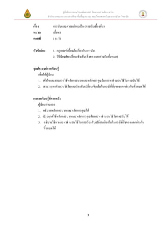 คูมือสื่อการสอนวิชาคณิตศาสตร โดยความรวมมือระหวาง
             สํานักงานคณะกรรมการการศึกษาขั้นพื้นฐาน และ คณะวิทยาศาสตร จุฬาลงกรณมหาวิทยาลัย


เรื่อง            การนับและความนาจะเปน (การนับเบื้องตน)
หมวด              เนื้อหา
ตอนที่            1 (1/7)

หัวขอยอย        1. กฎเกณฑเบื้องตนเกียวกับการนับ
                                           ่
                  2. วิธีเรียงสับเปลี่ยนเชิงเสน(สิ่งของแตกตางกันทั้งหมด)

จุดประสงคการเรียนรู
    เพื่อใหผูเรียน
    1. เขาใจและสามารถใชหลักการบวกและหลักการคูณในการหาจํานวนวิธีในการนับได
    2. สามารถหาจํานวนวิธีในการเรียงสับเปลี่ยนเชิงเสนในกรณีที่สิ่งของแตกตางกันทั้งหมดได

ผลการเรียนรูที่คาดหวัง
               
   ผูเรียนสามารถ
   1. อธิบายหลักการบวกและหลักการคูณได
   2. ประยุกตใชหลักการบวกและหลักการคูณในการหาจํานวนวิธีในการนับได
   3. อธิบายวิธีหาและหาจํานวนวิธีในการเรียงสับเปลี่ยนเชิงเสนในกรณีที่สิ่งของแตกตางกัน
          ทั้งหมดได




                                                   3
 
