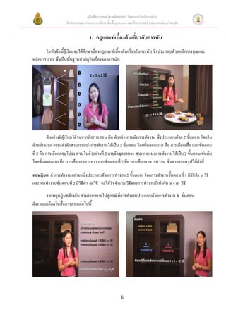 คูมือสื่อการสอนวิชาคณิตศาสตร โดยความรวมมือระหวาง
                   สํานักงานคณะกรรมการการศึกษาขั้นพื้นฐาน และ คณะวิทยาศาสตร จุฬาลงกรณมหาวิทยาลัย


                                   1. กฎเกณฑเบื้องตนเกี่ยวกับการนับ
       ในหัวขอนี้ผูเรียนจะไดศกษาเรื่องกฎเกณฑเบื้องตนเกียวกับการนับ ซึ่งประกอบดวยหลักการคูณและ
                                ึ                           ่
หลักการบวก ซึ่งเปนพื้นฐานสําคัญในเรื่องของการนับ




          ตัวอยางที่ผูเรียนไดชมจากสื่อการสอน คือ ตัวอยางการนับการทํางาน ซึ่งประกอบดวย 2 ขันตอน โดยใน
                                                                                                ้
ตัวอยางแรก การแตงตัวสามารถแบงการทํางานไดเปน 2 ขั้นตอน โดยขั้นตอนแรก คือ การเลือกเสือ และขั้นตอน
                                                                                              ้
ที่ 2 คือ การเลือกกระโปรง สวนในตัวอยางที่ 2 การจัดชุดอาหาร สามารถแบงการทํางานไดเปน 2 ขั้นตอนเชนกัน
โดยขั้นตอนแรก คือ การเลือกอาหารคาว และขั้นตอนที่ 2 คือ การเลือกอาหารหวาน ซึ่งสามารถสรุปไดดังนี้

ทฤษฎีบท ถาการทํางานอยางหนึ่งประกอบดวยการทํางาน 2 ขั้นตอน โดยการทํางานขั้นตอนที่ 1 มีวธีทํา n วิธี
                                                                                             ิ
และการทํางานขั้นตอนที่ 2 มีวธีทํา m วิธี จะไดวา จํานวนวิธีของการทํางานนี้เทากับ n × m วิธี
                            ิ                  

       จากทฤษฎีบทขางตน สามารถขยายไปสูกรณีที่การทํางานประกอบดวยการทํางาน k ขั้นตอน
ดังรายละเอียดในสื่อการสอนตอไปนี้




                                                         6
 