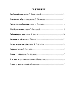 64
СОДЕРЖАНИЕ
Берёзовый храм, слова В. Зимненковой................................................. 3
Благодарю тебя, судьба, слова В. Шумилова ....................................... 9
Деревеньки небольшие, слова И. Беликова.......................................... 14
Мой Иван-дурак, слова К. Филиповой................................................... 18
Сибирские казаки, слова А. Имгера...................................................... 26
Калинов ручей, слова А. Шапиро........................................................... 31
Нитка жемчуга в косе, слова В. Семернина ......................................... 35
Петушок, слова В. Дагурова .................................................................... 43
Речка- судьба, слова Ст. Волкова .......................................................... 47
У истока речка чистая, слова А. Михайлова ........................................ 55
Охаем да ахаем, слова В. Семернина ..................................................... 59
Copyright ОАО «ЦКБ «БИБКОМ» & ООО «Aгентство Kнига-Cервис»
 