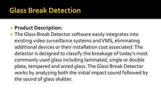  Product Description:
 The Glass Break Detector software easily integrates into
existing video surveillance systems andVMS, eliminating
additional devices or their installation cost associated.The
detector is designed to classify the breakage of today’s most
commonly used glass including laminated, single or double
plate, tempered and wired glass.The Glass Break Detector
works by analyzing both the initial impact sound followed by
the sound of glass shatter.
 