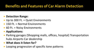  Detection Range:
 Up to 300 Ft. = Quiet Environments
 150 Ft. = Normal Environments
 60 Ft. = Noisy Environments
 Applications:
 Parking garages (Shopping malls, offices, hospital) Transportation
hubs Airports Car dealership
 What does it listen for?
 Looping progression of specific tone patterns
 