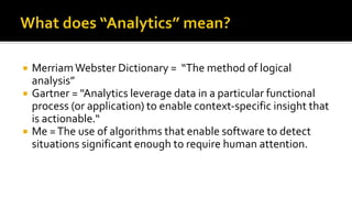  MerriamWebster Dictionary = “The method of logical
analysis”
 Gartner = "Analytics leverage data in a particular functional
process (or application) to enable context-specific insight that
is actionable.“
 Me =The use of algorithms that enable software to detect
situations significant enough to require human attention.
 