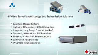 IP Video Surveillance Storage and Transmission Solutions
• Coldstore Storage Systems
• Highwire, Ethernet over COAX Converters
• Longspan, Long Range Ethernet and PoE
• Outreach, Network and PoE Extenders
• TimeNet, NTP Master Reference Clock
• Camswitch, PoE Switches
• IP Camera Installation Tools
 