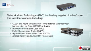Network Video Technologies (NVT) is a leading supplier of video/power
transmission solutions, including:
• CLEER and PoLRE Switch Family - long distance Ethernet/PoE+
transmission via Coax, UTP/STP or 2-Wire
• IP: PoE+ Ethernet over Coax (EoC),
PoE+ Ethernet over 2-wire (Eo2™)
• Hybrid Video: Power Video Data (PVD™)
• Analog: Passive and Active UTP Transceivers
 