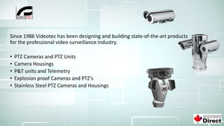 Since 1986 Videotec has been designing and building state-of-the-art products
for the professional video surveillance industry.
• PTZ Cameras and PTZ Units
• Camera Housings
• P&T units and Telemetry
• Explosion proof Cameras and PTZ’s
• Stainless Steel PTZ Cameras and Housings
 