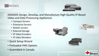 IONODES Design, Develop, and Manufacture High Quality IP-Based
Video and Data Processing Appliances
• Compact Servers
• Enterprise Servers
• Mobile servers
• External Storage
• IP Video Encoders
• IP video Decoders
• Quick Setup Wizard
• Preloaded VMS Options
• Assembled in Canada
 
