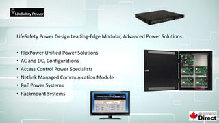 LifeSafety Power Design Leading-Edge Modular, Advanced Power Solutions
• FlexPower Unified Power Solutions
• AC and DC, Configurations
• Access Control Power Specialists
• Netlink Managed Communication Module
• PoE Power Systems
• Rackmount Systems
 