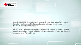 Founded in 1991, Access Direct is a privately held firm, with offices across
Canada. Headquartered in Ottawa, Canada, with operations based in
Montreal, Toronto and Vancouver.
Access Direct provides independent professional services in order to define,
design, and deliver custom solutions to customers who incorporate products
represented by Access Direct.
 