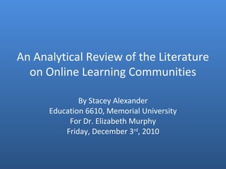 An Analytical Review of the Literature
on Online Learning Communities
By Stacey Alexander
Education 6610, Memorial University
For Dr. Elizabeth Murphy
Friday, December 3rd
, 2010
 
