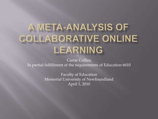 A Meta-Analysis ofCollaborative Online Learning Carrie Collins In partial fulfillment of the requirements of Education 6610   Faculty of Education Memorial University of Newfoundland April 1, 2010 