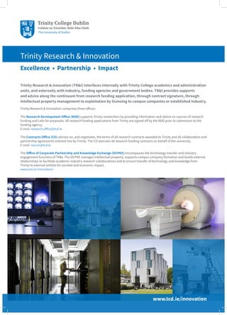 Trinity Research & Innovation (TR&I) interfaces internally with Trinity College academics and administration
units, and externally with industry, funding agencies and government bodies. TR&I provides supports
and advice along the continuum from research funding application, through contract signature, through
intellectual property management to exploitation by licensing to campus companies or established industry.
Trinity Research & Innovation comprises three offices:
The Research Development Office (RDO) supports Trinity researchers by providing information and advice on sources of research
funding and calls for proposals. All research funding applications from Trinity are signed off by the RDO prior to submission to the
funding agency.
E-mail: research.office@tcd.ie
The Contracts Office (CO) advises on, and negotiates, the terms of all research contracts awarded to Trinity and all collaboration and
partnership agreements entered into by Trinity. The CO executes all research funding contracts on behalf of the university.
E-mail: rescon@tcd.ie
The Office of Corporate Partnership and Knowledge Exchange (OCPKE) encompasses the technology transfer and industry
engagement functions of TR&I. The OCPKE manages intellectual property, supports campus company formation and builds external
relationships to facilitate academic-industry research collaborations and to ensure transfer of technology and knowledge from
Trinity to external entities for societal and economic impact.
www.tcd.ie/innovation/
Trinity Research & Innovation
Excellence • Partnership • Impact
www.tcd.ie/innovation
 