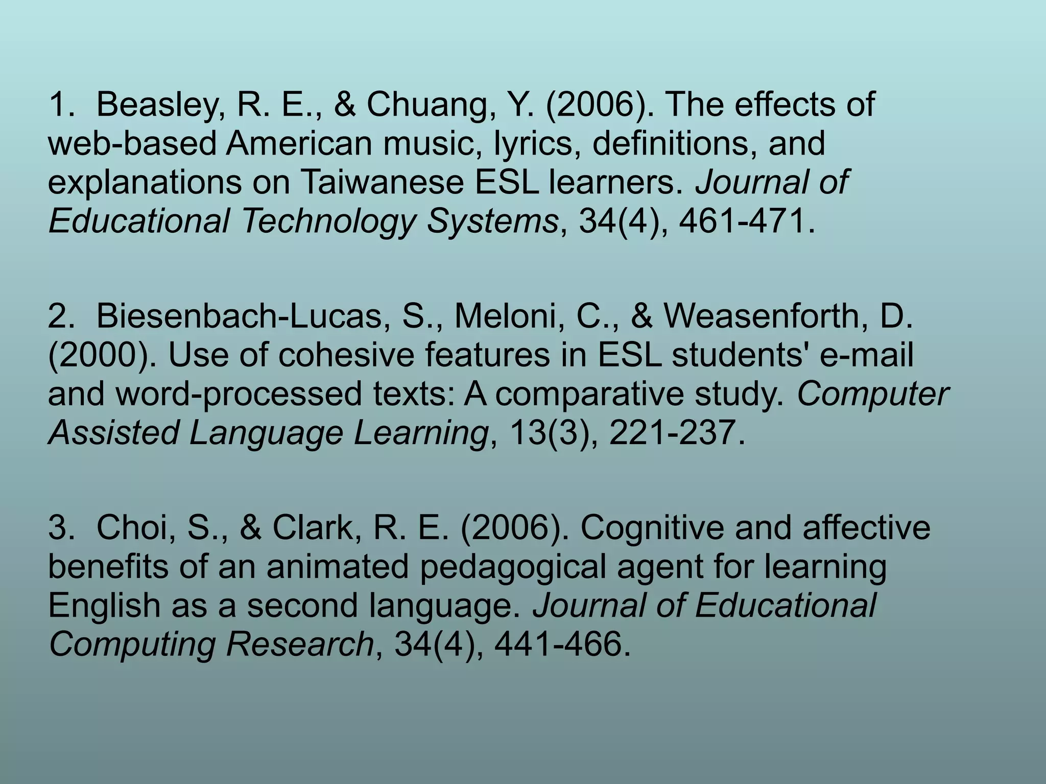 1. Beasley, R. E., & Chuang, Y. (2006). The effects of
web-based American music, lyrics, definitions, and
explanations on Taiwanese ESL learners. Journal of
Educational Technology Systems, 34(4), 461-471.
2. Biesenbach-Lucas, S., Meloni, C., & Weasenforth, D.
(2000). Use of cohesive features in ESL students' e-mail
and word-processed texts: A comparative study. Computer
Assisted Language Learning, 13(3), 221-237.
3. Choi, S., & Clark, R. E. (2006). Cognitive and affective
benefits of an animated pedagogical agent for learning
English as a second language. Journal of Educational
Computing Research, 34(4), 441-466.
 