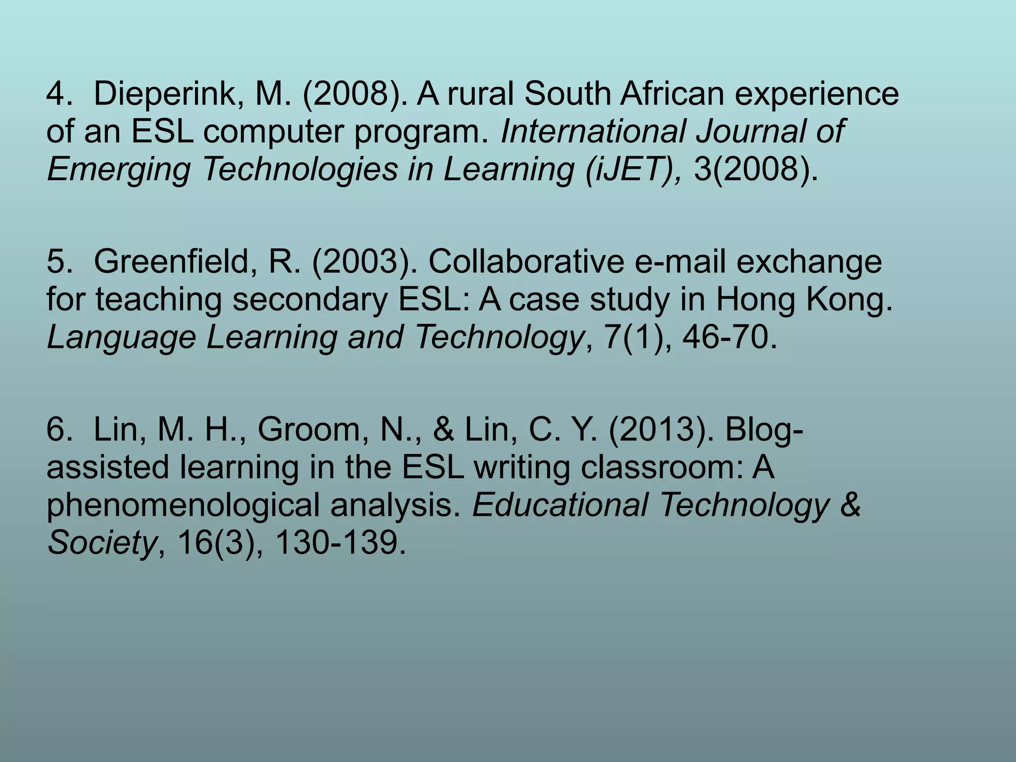 4. Dieperink, M. (2008). A rural South African experience
of an ESL computer program. International Journal of
Emerging Technologies in Learning (iJET), 3(2008).
5. Greenfield, R. (2003). Collaborative e-mail exchange
for teaching secondary ESL: A case study in Hong Kong.
Language Learning and Technology, 7(1), 46-70.
6. Lin, M. H., Groom, N., & Lin, C. Y. (2013). Blog-
assisted learning in the ESL writing classroom: A
phenomenological analysis. Educational Technology &
Society, 16(3), 130-139.
 